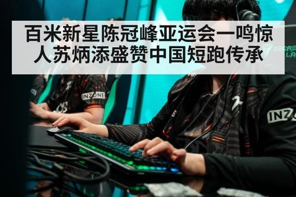 百米新星陈冠峰亚运会一鸣惊人苏炳添盛赞中国短跑传承
