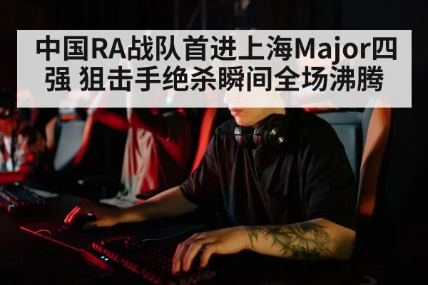 中国RA战队首进上海Major四强 狙击手绝杀瞬间全场沸腾
