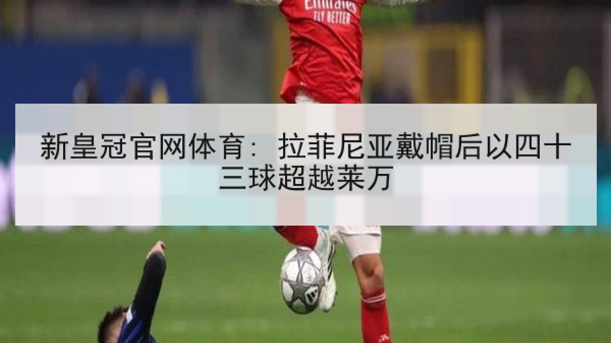 新皇冠官网体育: 拉菲尼亚戴帽后以四十三球超越莱万 新皇冠官网体育: 拉菲尼亚戴帽后以四十三球超越莱万